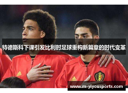特德斯科下课引发比利时足球重构新篇章的时代变革